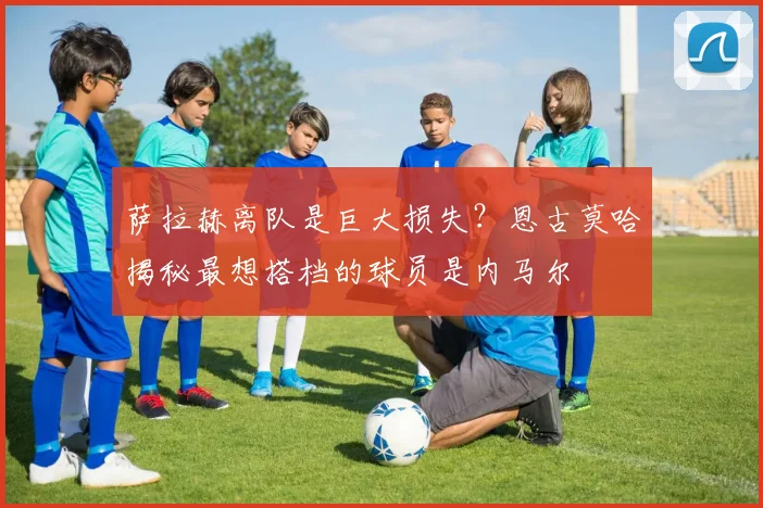 萨拉赫离队是巨大损失？恩古莫哈揭秘最想搭档的球员是内马尔