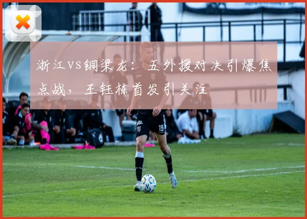 浙江vs铜梁龙：五外援对决引爆焦点战，王钰栋首发引关注