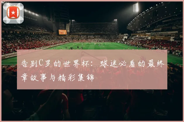 告别C罗的世界杯:球迷必看的最终章故事与精彩集锦