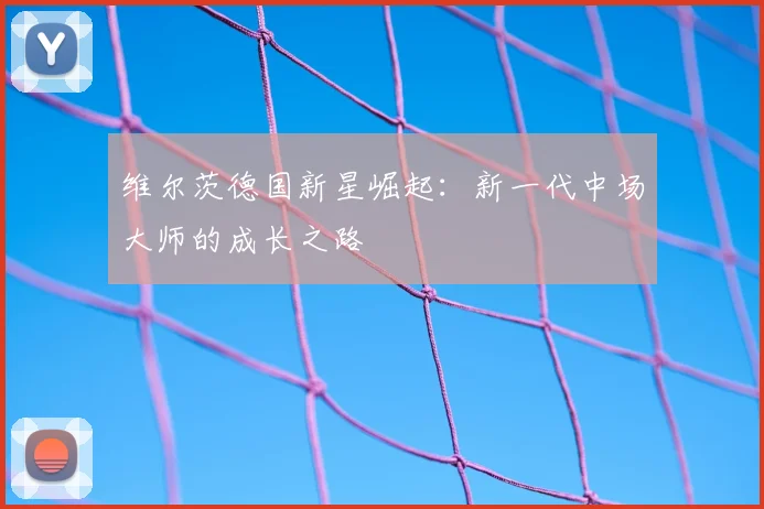 维尔茨德国新星崛起：新一代中场大师的成长之路