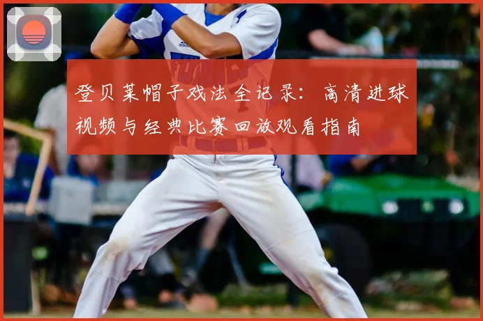 登贝莱帽子戏法全记录：高清进球视频与经典比赛回放观看指南