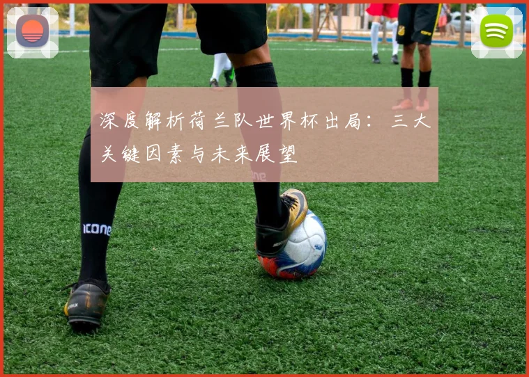 深度解析荷兰队世界杯出局:三大关键因素与未来展望