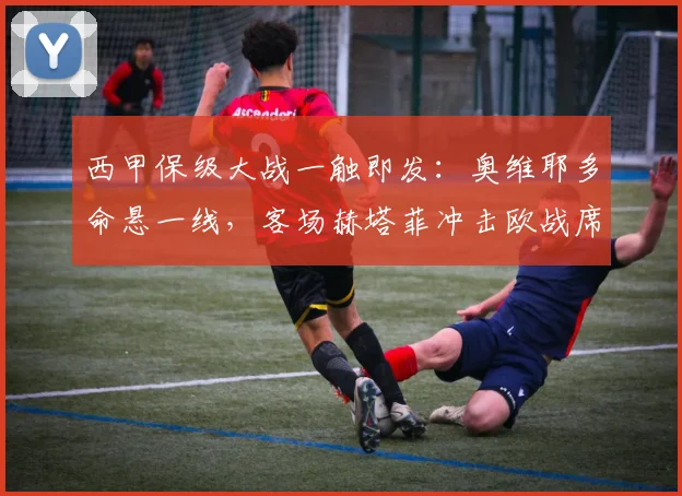 西甲保级大战一触即发:奥维耶多命悬一线,客场赫塔菲冲击欧战席位关键战解析