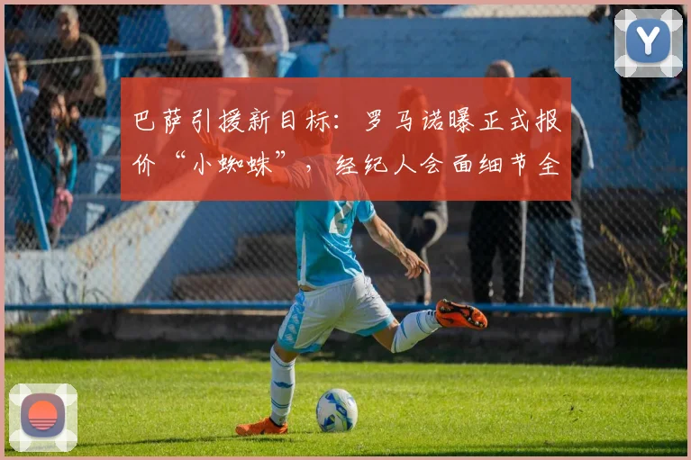巴萨引援新目标:罗马诺曝正式报价“小蜘蛛”,经纪人会面细节全解析