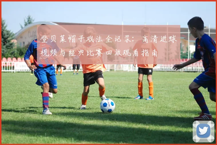 登贝莱帽子戏法全记录：高清进球视频与经典比赛回放观看指南