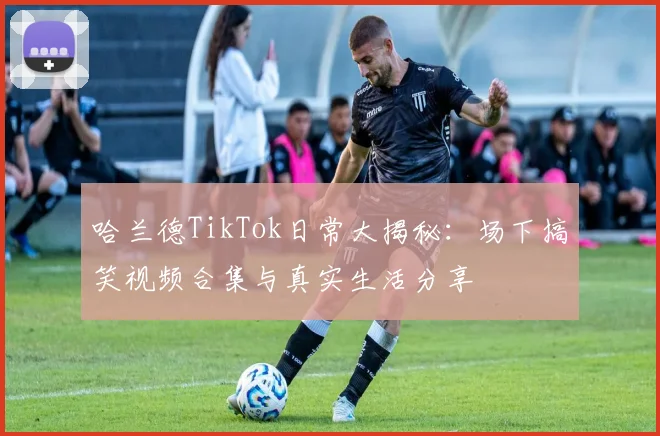 哈兰德TikTok日常大揭秘：场下搞笑视频合集与真实生活分享