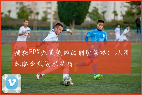 揭秘FPX无畏契约的制胜策略:从团队配合到战术执行