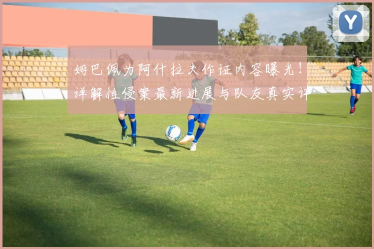 姆巴佩为阿什拉夫作证内容曝光!详解性侵案最新进展与队友真实评价