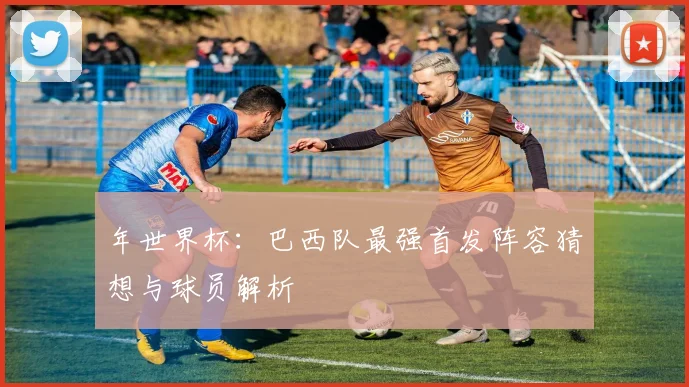 年世界杯：巴西队最强首发阵容猜想与球员解析