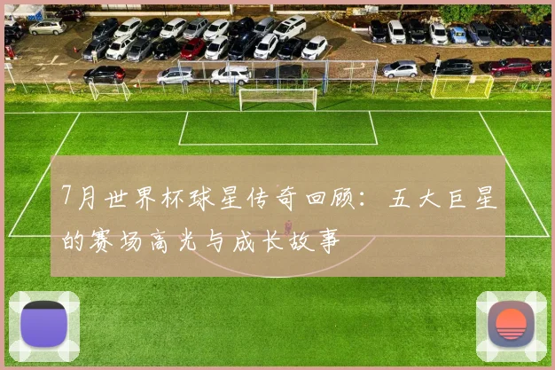 7月世界杯球星传奇回顾：五大巨星的赛场高光与成长故事
