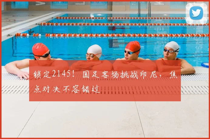 锁定2145!国足客场挑战印尼,焦点对决不容错过