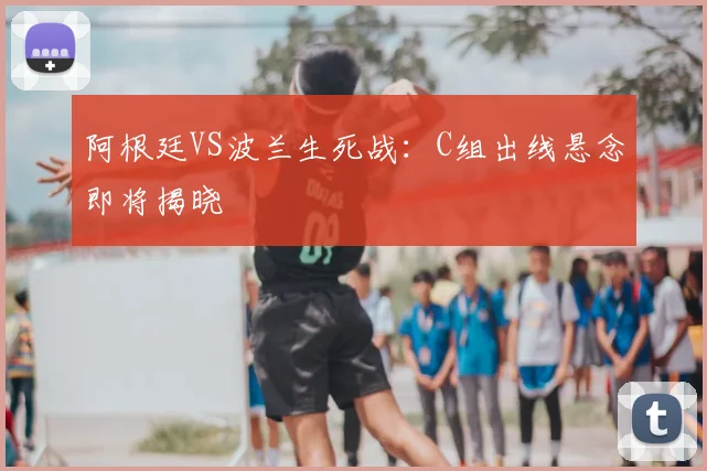 阿根廷VS波兰生死战：C组出线悬念即将揭晓