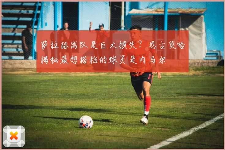 萨拉赫离队是巨大损失？恩古莫哈揭秘最想搭档的球员是内马尔