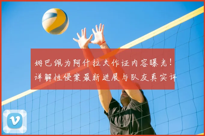 姆巴佩为阿什拉夫作证内容曝光！详解性侵案最新进展与队友真实评价